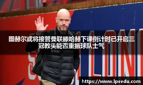 图赫尔或将接管曼联滕哈赫下课倒计时已开启三冠教头能否重振球队士气